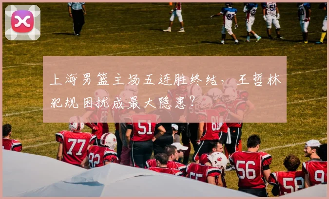 上海男篮主场五连胜终结，王哲林犯规困扰成最大隐患？