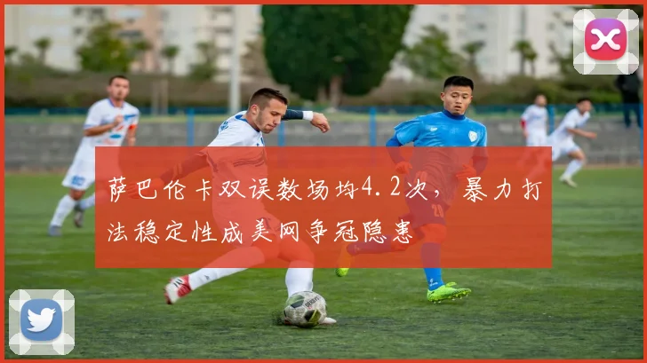 萨巴伦卡双误数场均4.2次，暴力打法稳定性成美网争冠隐患
