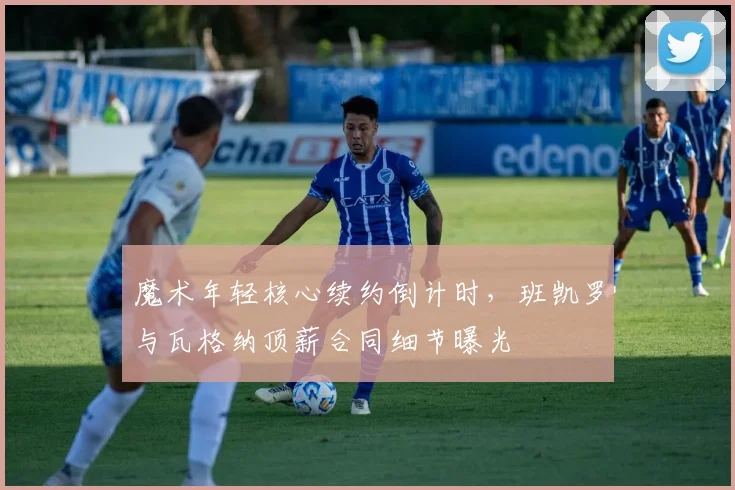 魔术年轻核心续约倒计时，班凯罗与瓦格纳顶薪合同细节曝光