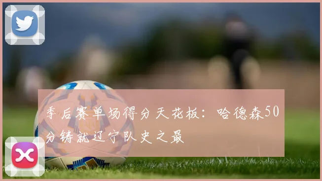 季后赛单场得分天花板：哈德森50分铸就辽宁队史之最