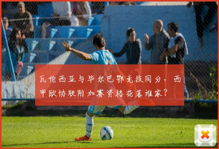 瓦伦西亚与毕尔巴鄂竞技同分，西甲欧协联附加赛资格花落谁家？