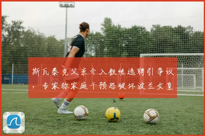 斯瓦泰克父亲介入教练选聘引争议，专家称家庭干预恐破坏波兰女皇专业体系
